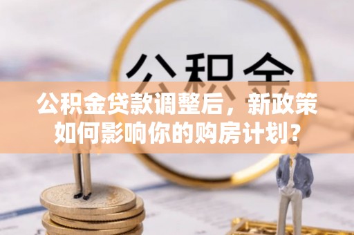 关西公积金贷款调整后，新政策如何影响你的购房计划？